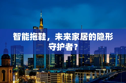 智能拖鞋，未来家居的隐形守护者？