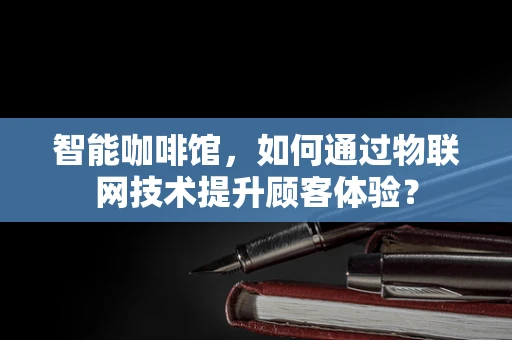 智能咖啡馆，如何通过物联网技术提升顾客体验？