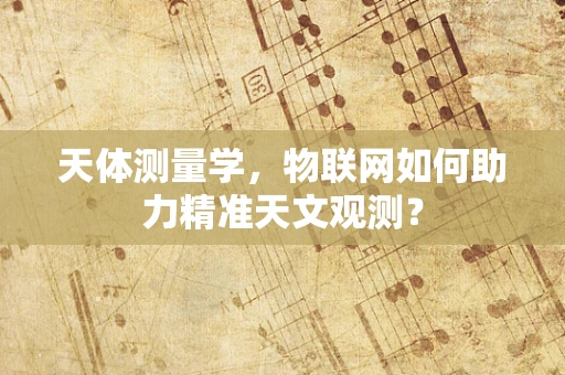 天体测量学，物联网如何助力精准天文观测？