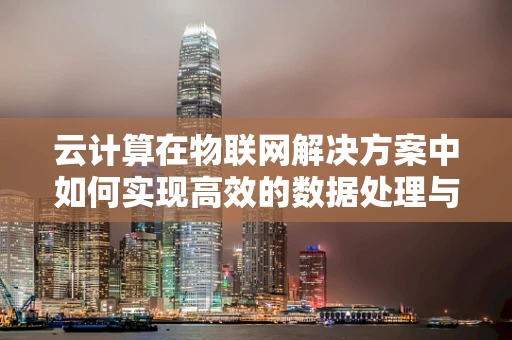 云计算在物联网解决方案中如何实现高效的数据处理与存储？