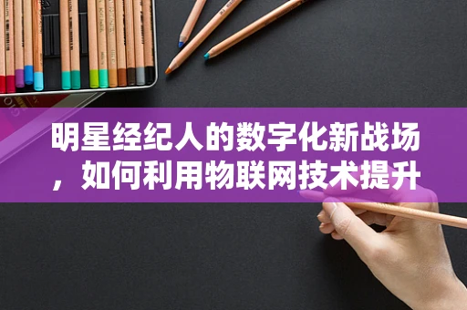 明星经纪人的数字化新战场，如何利用物联网技术提升艺人管理效率？