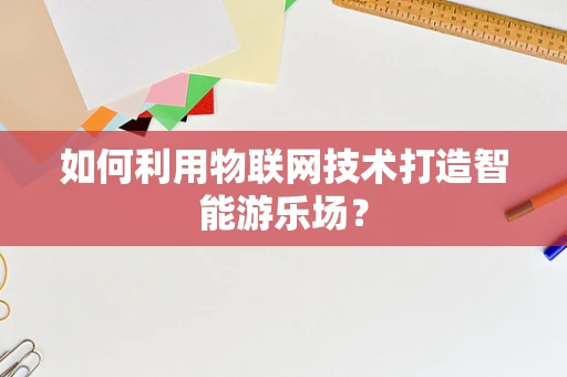 如何利用物联网技术打造智能游乐场？