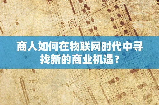 商人如何在物联网时代中寻找新的商业机遇？
