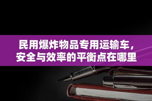 民用爆炸物品专用运输车，安全与效率的平衡点在哪里？