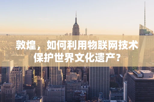 敦煌，如何利用物联网技术保护世界文化遗产？