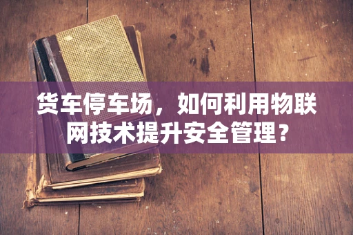 货车停车场，如何利用物联网技术提升安全管理？