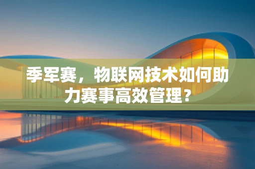 季军赛，物联网技术如何助力赛事高效管理？