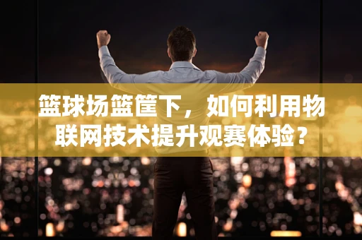 篮球场篮筐下，如何利用物联网技术提升观赛体验？