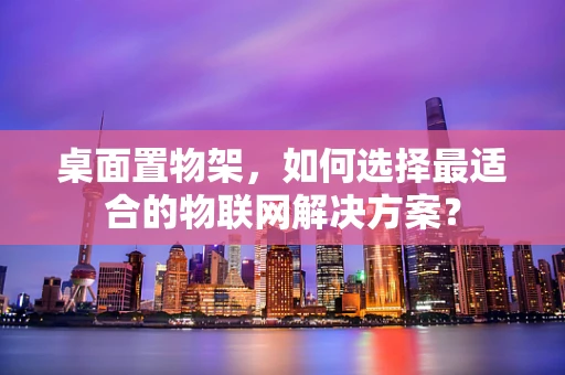 桌面置物架，如何选择最适合的物联网解决方案？