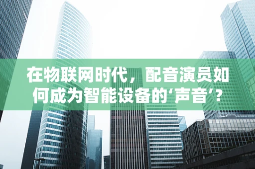 在物联网时代，配音演员如何成为智能设备的‘声音’？