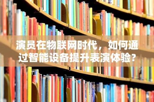 演员在物联网时代，如何通过智能设备提升表演体验？