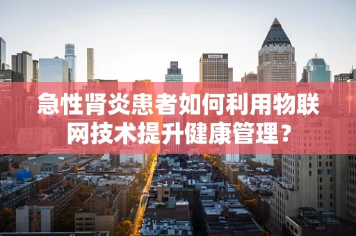 急性肾炎患者如何利用物联网技术提升健康管理？