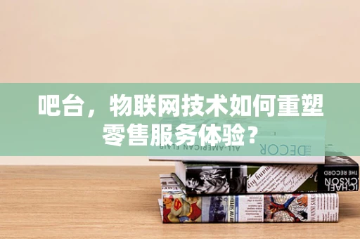 吧台，物联网技术如何重塑零售服务体验？