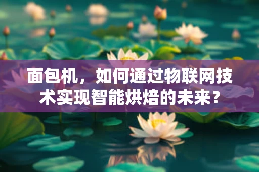 面包机，如何通过物联网技术实现智能烘焙的未来？