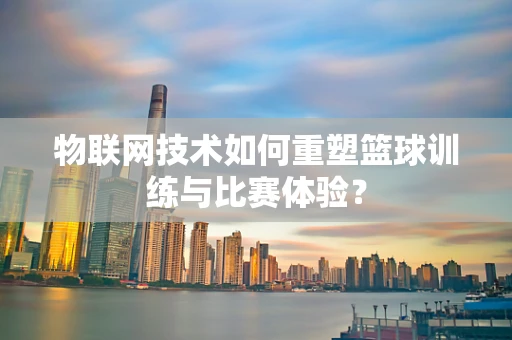 物联网技术如何重塑篮球训练与比赛体验？