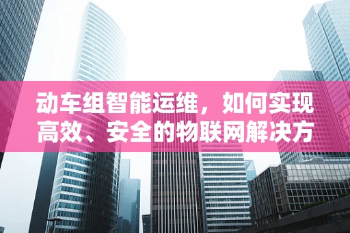 动车组智能运维，如何实现高效、安全的物联网解决方案？