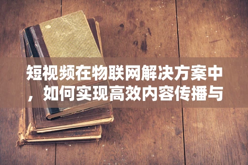短视频在物联网解决方案中，如何实现高效内容传播与互动？