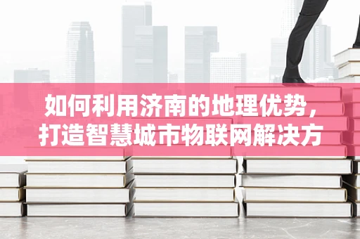 如何利用济南的地理优势，打造智慧城市物联网解决方案？
