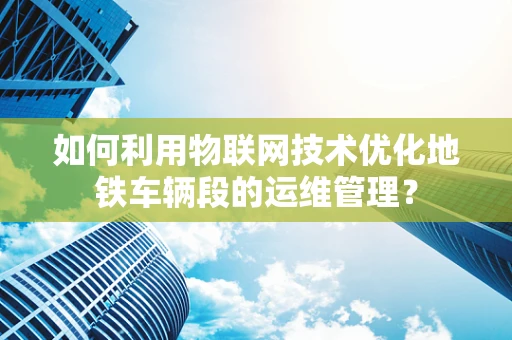 如何利用物联网技术优化地铁车辆段的运维管理？
