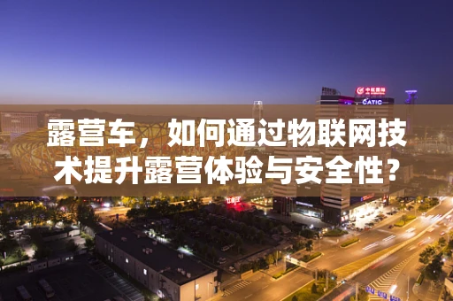 露营车，如何通过物联网技术提升露营体验与安全性？