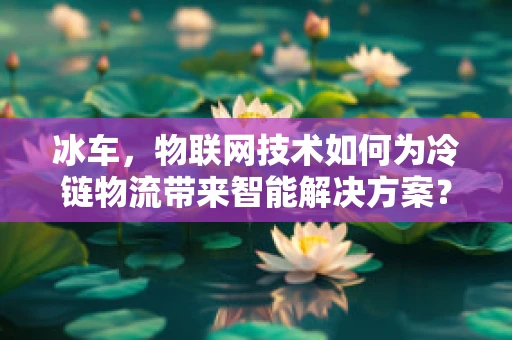 冰车，物联网技术如何为冷链物流带来智能解决方案？