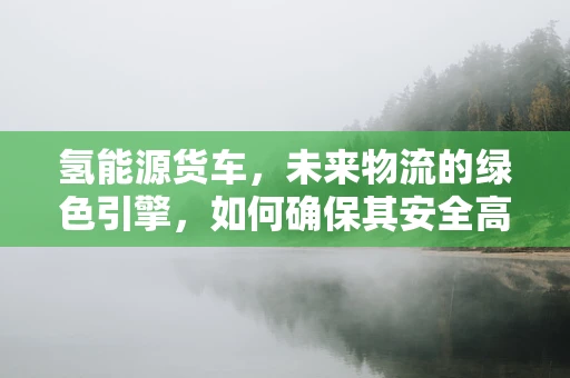 氢能源货车，未来物流的绿色引擎，如何确保其安全高效运行？