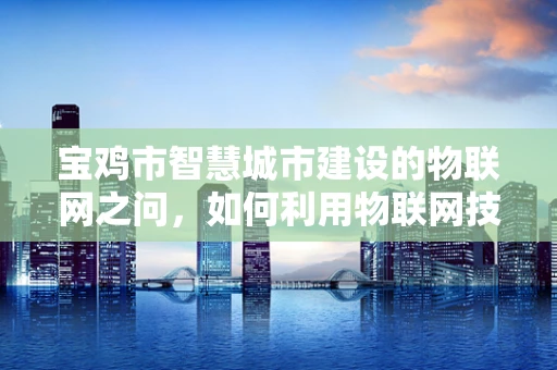 宝鸡市智慧城市建设的物联网之问，如何利用物联网技术提升城市管理效率？