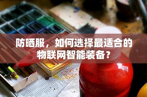防晒服，如何选择最适合的物联网智能装备？