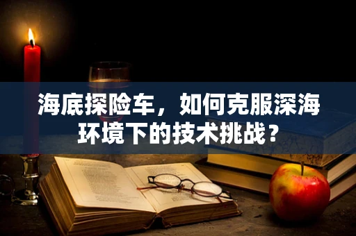海底探险车，如何克服深海环境下的技术挑战？