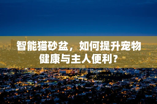 智能猫砂盆，如何提升宠物健康与主人便利？