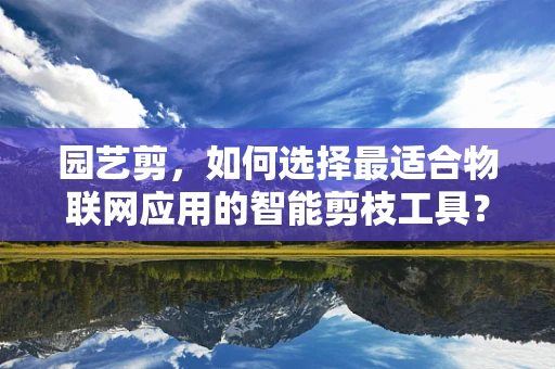 园艺剪，如何选择最适合物联网应用的智能剪枝工具？