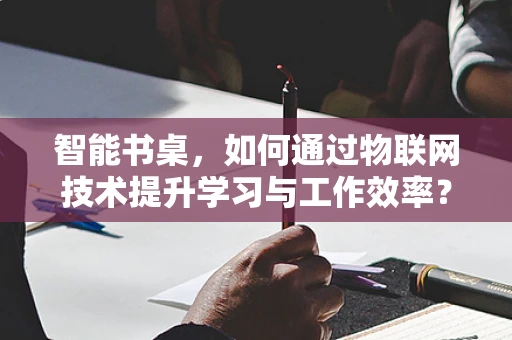 智能书桌，如何通过物联网技术提升学习与工作效率？