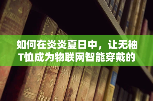如何在炎炎夏日中，让无袖T恤成为物联网智能穿戴的时尚新宠？