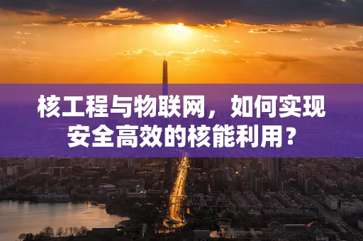 核工程与物联网，如何实现安全高效的核能利用？