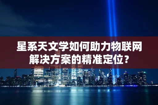 星系天文学如何助力物联网解决方案的精准定位？