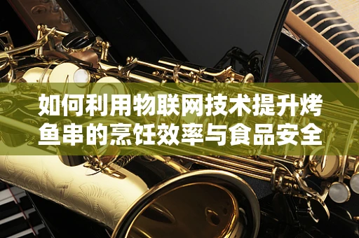 如何利用物联网技术提升烤鱼串的烹饪效率与食品安全？