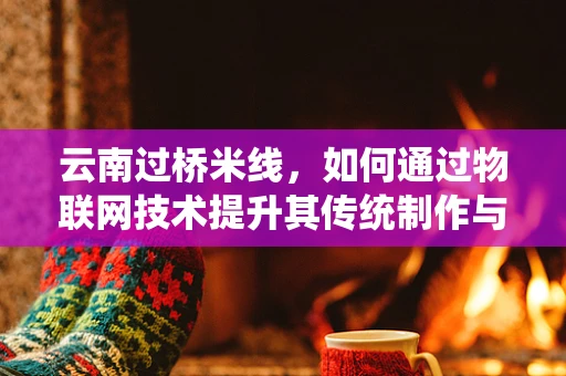 云南过桥米线，如何通过物联网技术提升其传统制作与配送的效率与安全性？