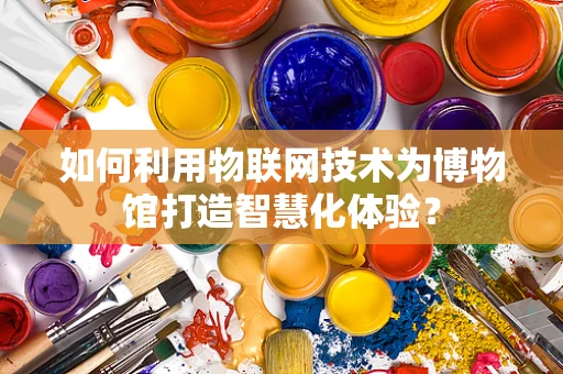 如何利用物联网技术为博物馆打造智慧化体验？
