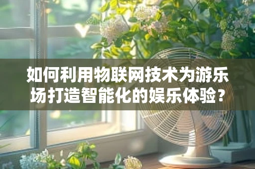 如何利用物联网技术为游乐场打造智能化的娱乐体验？