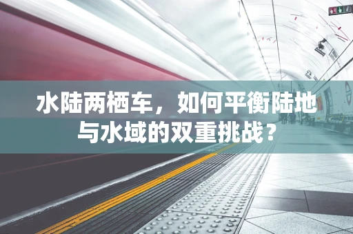 水陆两栖车，如何平衡陆地与水域的双重挑战？
