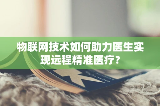 物联网技术如何助力医生实现远程精准医疗？