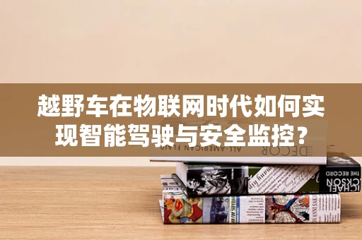 越野车在物联网时代如何实现智能驾驶与安全监控？