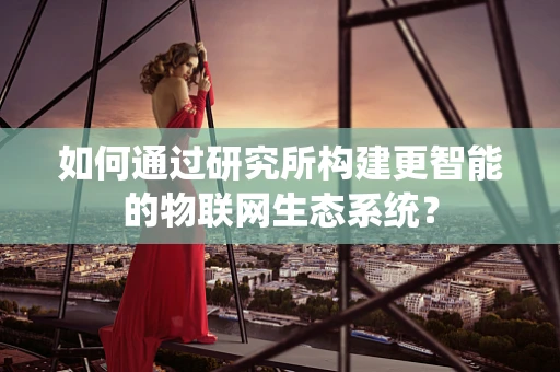 如何通过研究所构建更智能的物联网生态系统？