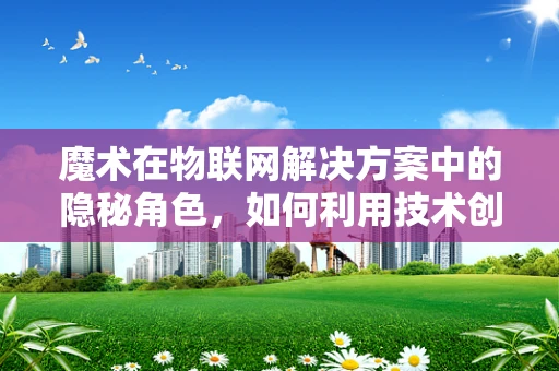 魔术在物联网解决方案中的隐秘角色，如何利用技术创造不可思议的体验？