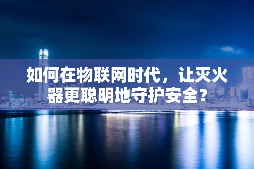 如何在物联网时代，让灭火器更聪明地守护安全？