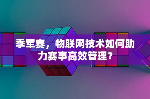 季军赛，物联网技术如何助力赛事高效管理？