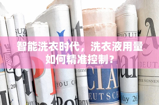 智能洗衣时代，洗衣液用量如何精准控制？