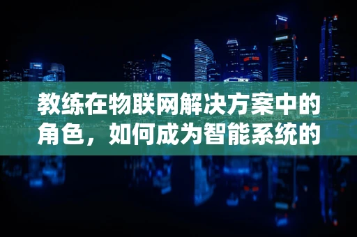 教练在物联网解决方案中的角色，如何成为智能系统的‘灵魂导师’？