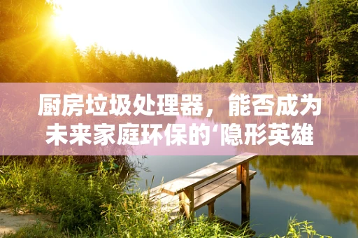 厨房垃圾处理器，能否成为未来家庭环保的‘隐形英雄’？