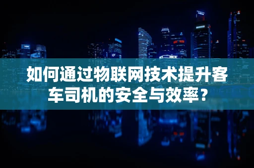 如何通过物联网技术提升客车司机的安全与效率？